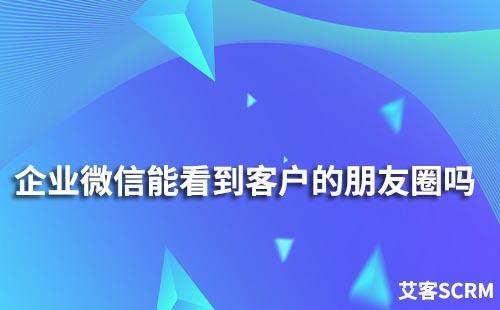 企業微信能看到客戶的朋友圈嗎