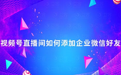 視頻號直播間如何添加企業微信好友