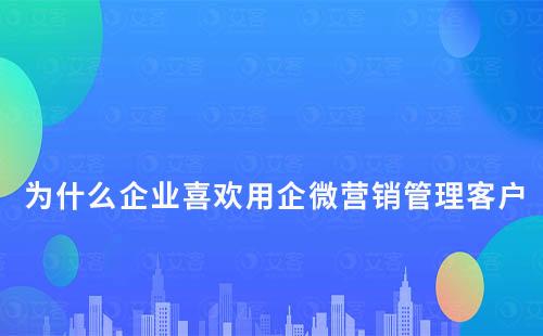 為什么企業喜歡用企微營銷管理客戶