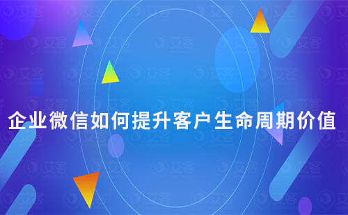 企業微信如何通過私域運營提升客戶生命周期價值